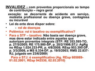 INVALIDEZ -  com proventos proporcionais ao tempo de contribuição – regra geral exceção: se decorrente de acidente em serviço, moléstia profissional ou doença grave, contagiosa ou incurável Lei do ente deve dispor sobre: -  rol de doenças  Polêmica: rol é taxativo ou exemplificativo? Para o STF – taxativo:  Não basta ser doença grave, mas deve estar indicada entre aquelas que autorizam proventos integrais (STF: RE 353.595-TO, p. 27/5/2005; RE 175.980-SP, p. 20/2/1998;STJ: AgRg no REsp 1.024.233-PR, p. 4/8/2008; REsp 953.395-DF, p. 3/3/2008, e MS 8.334-DF, p. 19/5/2003; RMS 22.837-RJ, julgado em 23/6/2009 )  Para o STJ: é exemplificativo (Ag. REsp 605089- 01.02.2001; REsp 942530, 02.03.2010) 