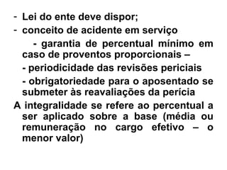 Lei do ente deve dispor; conceito de acidente em serviço  - garantia de percentual mínimo em caso de proventos proporcionais –  - periodicidade das revisões periciais  - obrigatoriedade para o aposentado se submeter às reavaliações da perícia A integralidade se refere ao percentual a ser aplicado sobre a base (média ou remuneração no cargo efetivo – o menor valor) 