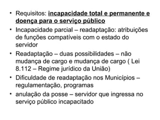 Requisitos:  incapacidade total e permanente e doença para o serviço público Incapacidade parcial – readaptação: atribuições de funções compatíveis com o estado do servidor Readaptação – duas possibilidades – não mudança de cargo e mudança de cargo ( Lei 8.112 – Regime jurídico da União) Dificuldade de readaptação nos Municípios – regulamentação, programas  anulação da posse – servidor que ingressa no serviço público incapacitado 