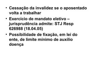 Cessação da invalidez se o aposentado volta a trabalhar Exercício de mandato eletivo – jurisprudência admite: STJ Resp 626988 (18.04.05) Possibilidade de fixação, em lei do ente, de limite mínimo de auxílio doença 