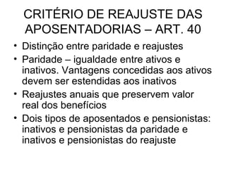 CRITÉRIO DE REAJUSTE DAS APOSENTADORIAS – ART. 40 Distinção entre paridade e reajustes Paridade – igualdade entre ativos e inativos. Vantagens concedidas aos ativos devem ser estendidas aos inativos Reajustes anuais que preservem valor real dos benefícios  Dois tipos de aposentados e pensionistas: inativos e pensionistas da paridade e inativos e pensionistas do reajuste 