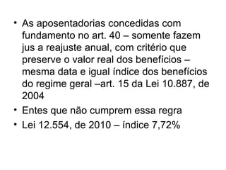 As aposentadorias concedidas com fundamento no art. 40 – somente fazem jus a reajuste anual, com critério que preserve o valor real dos benefícios – mesma data e igual índice dos benefícios do regime geral –art. 15 da Lei 10.887, de 2004 Entes que não cumprem essa regra Lei 12.554, de 2010 – índice 7,72% 