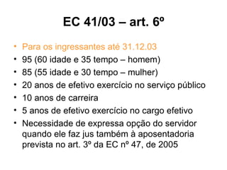 EC 41/03 – art. 6º Para os ingressantes até 31.12.03 95 (60 idade e 35 tempo – homem) 85 (55 idade e 30 tempo – mulher) 20 anos de efetivo exercício no serviço público 10 anos de carreira 5 anos de efetivo exercício no cargo efetivo Necessidade de expressa opção do servidor quando ele faz jus também à aposentadoria prevista no art. 3º da EC nº 47, de 2005 