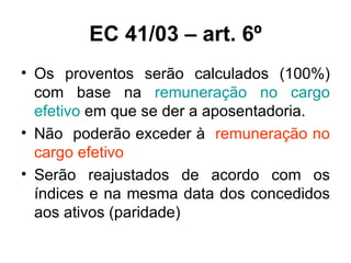 EC 41/03 – art. 6º Os proventos serão calculados (100%) com base na  remuneração no cargo efetivo  em que se der a aposentadoria. Não  poderão exceder à  remuneração no cargo efetivo Serão reajustados de acordo com os índices e na mesma data dos concedidos aos ativos (paridade) 