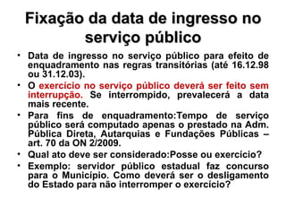 Fixação da data de ingresso no serviço público Data de ingresso no serviço público para efeito de enquadramento nas regras transitórias (até 16.12.98 ou 31.12.03). O  exercício no serviço público deverá ser feito sem interrupção.  Se interrompido, prevalecerá a data mais recente. Para fins de enquadramento:Tempo de serviço público será computado apenas o prestado na Adm. Pública Direta, Autarquias e Fundações Públicas – art. 70 da ON 2/2009.  Qual ato deve ser considerado:Posse ou exercício? Exemplo: servidor público estadual faz concurso para o Município. Como deverá ser o desligamento do Estado para não interromper o exercício? 