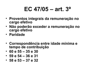 EC 47/05 – art. 3º Proventos integrais da remuneração no cargo efetivo Não poderão exceder a remuneração no cargo efetivo Paridade Correspondência entre idade mínima e tempo de contribuição 60 e 55 – 35 e 30 59 e 54 – 36 e 31 58 e 53 – 37 e 32 