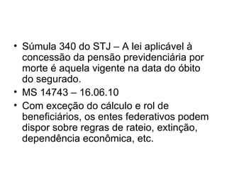 Súmula 340 do STJ – A lei aplicável à concessão da pensão previdenciária por morte é aquela vigente na data do óbito do segurado. MS 14743 – 16.06.10 Com exceção do cálculo e rol de beneficiários, os entes federativos podem dispor sobre regras de rateio, extinção, dependência econômica, etc. 