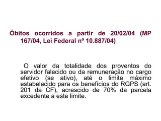 Óbitos ocorridos a partir de 20/02/04 (MP 167/04, Lei Federal nº 10.887/04) O valor da totalidade dos proventos do servidor falecido ou da remuneração no cargo efetivo (se ativo), até o limite máximo estabelecido para os benefícios do RGPS (art. 201 da CF), acrescido de 70% da parcela excedente a este limite. 