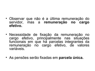 Observar que não é a última remuneração do servidor, mas a  remuneração no cargo efetivo. Necessidade de fixação da remuneração no cargo efetivo, principalmente nas situações funcionais em que há parcelas integrantes da remuneração no cargo efetivo, de valores variáveis. As pensões serão fixadas em  parcela única. 