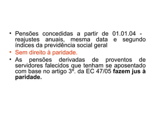 Pensões concedidas a partir de 01.01.04 -  reajustes anuais, mesma data e segundo índices da previdência social geral  Sem direito à paridade. As pensões derivadas de proventos de servidores falecidos que tenham se aposentado com base no artigo 3º. da EC 47/05  fazem jus à paridade. 