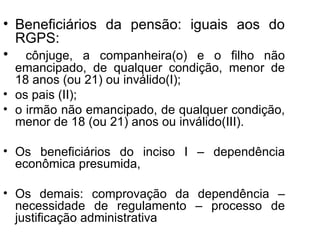 Beneficiários da pensão: iguais aos do RGPS: cônjuge, a companheira(o) e o filho não emancipado, de qualquer condição, menor de 18 anos (ou 21) ou inválido(I); os pais (II);  o irmão não emancipado, de qualquer condição, menor de 18 (ou 21) anos ou inválido(III). Os beneficiários do inciso I – dependência econômica presumida,  Os demais: comprovação da dependência – necessidade de regulamento – processo de justificação administrativa 