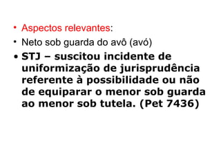 Aspectos relevantes : Neto sob guarda do avô (avó) STJ – suscitou incidente de uniformização de jurisprudência referente à possibilidade ou não de equiparar o menor sob guarda ao menor sob tutela. (Pet 7436) 