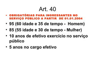 Art. 40 OBRIGATÓRIAS PARA INGRESSANTES NO SERVIÇO PÚBLICO A PARTIR  DE 01.01.2004 95 (60 idade e 35 de tempo -  Homem) 85 (55 idade e 30 de tempo - Mulher) 10 anos de efetivo exercício no serviço público 5 anos no cargo efetivo 