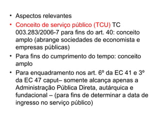 Aspectos relevantes Conceito de serviço público (TCU)  TC 003.283/2006-7 para fins do art. 40: conceito amplo (abrange sociedades de economista e empresas públicas) Para fins do cumprimento do tempo: conceito amplo Para enquadramento nos art. 6º da EC 41 e 3º da EC 47 caput– somente alcança apenas a Administração Pública Direta, autárquica e fundacional – (para fins de determinar a data de ingresso no serviço público) 