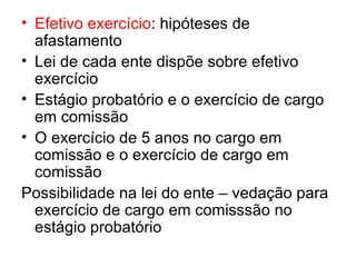 Efetivo exercício : hipóteses de afastamento Lei de cada ente dispõe sobre efetivo exercício Estágio probatório e o exercício de cargo em comissão O exercício de 5 anos no cargo em comissão e o exercício de cargo em comissão Possibilidade na lei do ente – vedação para exercício de cargo em comisssão no estágio probatório 