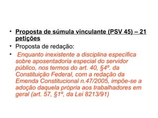Proposta de súmula vinculante (PSV 45) – 21 petições Proposta de redação: Enquanto inexistente a disciplina específica sobre aposentadoria especial do servidor público, nos termos do art. 40, §4º. da Constituição Federal, com a redação da Emenda Constitucional n.47/2005, impõe-se a adoção daquela própria aos trabalhadores em geral (art. 57, §1º, da Lei 8213/91)
