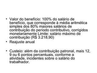 Valor do benefício: 100% do salário de benefício, que corresponde à média aritmética simples dos 80% maiores salários de contribuição do período contributivo, corrigidos monetariamente Limite: salário máximo de contribuição (R$ 3.218,90) Reajuste anual Custeio: além da contribuição patronal, mais 12, 9 ou 6 pontos percentuais, conforme a atividade, incidentes sobre o salário do trabalhador.