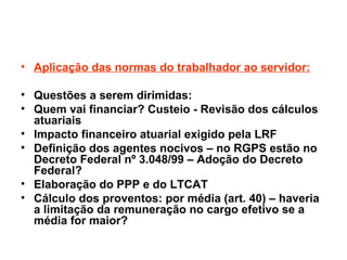 Aplicação das normas do trabalhador ao servidor: Questões a serem dirimidas: Quem vai financiar? Custeio - Revisão dos cálculos atuariais Impacto financeiro atuarial exigido pela LRF Definição dos agentes nocivos – no RGPS estão no Decreto Federal nº 3.048/99 – Adoção do Decreto Federal? Elaboração do PPP e do LTCAT Cálculo dos proventos: por média (art. 40) – haveria a limitação da remuneração no cargo efetivo se a média for maior?