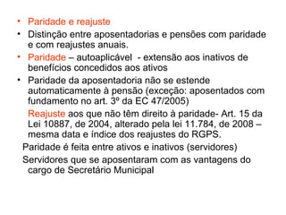 Paridade e reajuste Distinção entre aposentadorias e pensões com paridade e com reajustes anuais. Paridade – autoaplicável - extensão aos inativos de benefícios concedidos aos ativos Paridade da aposentadoria não se estende automaticamente à pensão (exceção: aposentados com fundamento no art. 3º da EC 47/2005) Reajuste aos que não têm direito à paridade- Art. 15 da Lei 10887, de 2004, alterado pela lei 11.784, de 2008 – mesma data e índice dos reajustes do RGPS. Paridade é feita entre ativos e inativos (servidores) Servidores que se aposentaram com as vantagens do cargo de Secretário Municipal