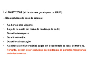 Lei 10.887/2004 (lei de normas gerais para os RPPS) – São excluídas da base de cálculo: As diárias para viagens; A ajuda de custo em razão de mudança da sede; O auxílio-transporte; O salário-família; O auxílio-alimentação; As parcelas remuneratórias pagas em decorrência de local de trabalho. Portanto, devem estar excluídas da incidência as parcelas transitórias ou indenizatórias