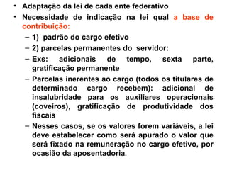 Adaptação da lei de cada ente federativo Necessidade de indicação na lei qual  a base de contribuição: 1)  padrão do cargo efetivo 2) parcelas permanentes do  servidor: Exs: adicionais de tempo, sexta parte, gratificação permanente Parcelas inerentes ao cargo (todos os titulares de determinado cargo recebem): adicional de insalubridade para os auxiliares operacionais (coveiros), gratificação de produtividade dos fiscais Nesses casos, se os valores forem variáveis, a lei deve estabelecer como será apurado o valor que será fixado na remuneração no cargo efetivo, por ocasião da aposentadoria . 