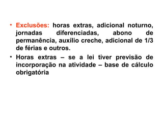 Exclusões: horas extras, adicional noturno, jornadas diferenciadas, abono de permanência, auxílio creche, adicional de 1/3 de férias e outros. Horas extras – se a lei tiver previsão de incorporação na atividade – base de cálculo obrigatória