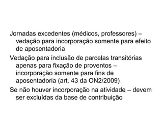 Jornadas excedentes (médicos, professores) – vedação para incorporação somente para efeito de aposentadoria Vedação para inclusão de parcelas transitórias apenas para fixação de proventos – incorporação somente para fins de aposentadoria (art. 43 da ON2/2009) Se não houver incorporação na atividade – devem ser excluídas da base de contribuição
