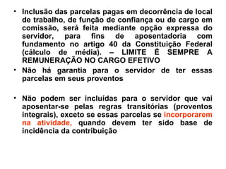 Inclusão das parcelas pagas em decorrência de local de trabalho, de função de confiança ou de cargo em comissão, será feita mediante opção expressa do servidor, para fins de aposentadoria com fundamento no artigo 40 da Constituição Federal (cálculo de média). – LIMITE É SEMPRE A REMUNERAÇÃO NO CARGO EFETIVO Não há garantia para o servidor de ter essas parcelas em seus proventos Não podem ser incluídas para o servidor que vai aposentar-se pelas regras transitórias (proventos integrais), exceto se essas parcelas se incorporarem na atividade, quando devem ter sido base de incidência da contribuição
