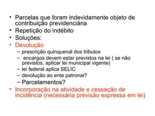 Parcelas que foram indevidamente objeto de contribuição previdenciária Repetição do indébito Soluções: Devolução prescrição quinquenal dos tributos encargos devem estar previstos na lei ( se não previstos, aplicar lei municipal vigente) lei federal aplica SELIC devolução ao ente patronal? Parcelamentos? Incorporação na atividade e cessação de incidência (necessária previsão expressa em lei)