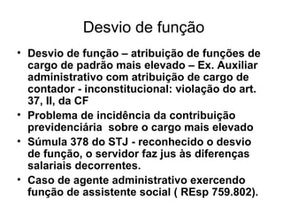Desvio de função Desvio de função – atribuição de funções de cargo de padrão mais elevado – Ex. Auxiliar administrativo com atribuição de cargo de contador - inconstitucional: violação do art. 37, II, da CF Problema de incidência da contribuição previdenciária sobre o cargo mais elevado Súmula 378 do STJ - reconhecido o desvio de função, o servidor faz jus às diferenças salariais decorrentes. Caso de agente administrativo exercendo função de assistente social ( REsp 759.802).