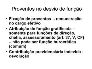 Proventos no desvio de função Fixação de proventos - remuneração no cargo efetivo Atribuição de função gratificada – somente para funções de direção, chefia, assessoramento (art. 37, V, CF) – não pode ser função burocrática (comum) Contribuição previdenciária indevida - devolução