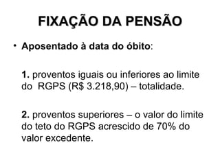 FIXAÇÃO DA PENSÃO Aposentado à data do óbito : 1. proventos iguais ou inferiores ao limite do RGPS (R$ 3.218,90) – totalidade. 2. proventos superiores – o valor do limite do teto do RGPS acrescido de 70% do valor excedente.
