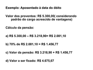 Exemplo: Aposentado à data do óbito Valor dos proventos: R$ 5.300,00( considerando padrão do cargo acrescido de vantagens) Cálculo da pensão: a) R$ 5.300,00 – R$ 3.218,90= R$ 2.081,10 b) 70% de R$ 2.081,10 = R$ 1.456,77 c) Valor da pensão: R$ 3.218,90 + R$ 1.456,77 d) Valor a ser fixado: R$ 4.675,67