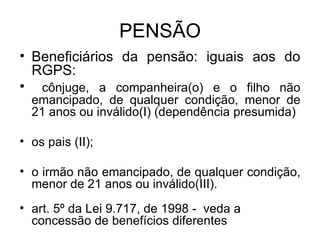 PENSÃO Beneficiários da pensão: iguais aos do RGPS: cônjuge, a companheira(o) e o filho não emancipado, de qualquer condição, menor de 21 anos ou inválido(I) (dependência presumida) os pais (II); o irmão não emancipado, de qualquer condição, menor de 21 anos ou inválido(III). art. 5º da Lei 9.717, de 1998 - veda a concessão de benefícios diferentes