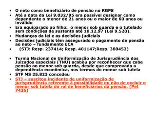 O neto como beneficiário de pensão no RGPS Até a data da Lei 9.032/95 era possível designar como dependente o menor de 21 anos ou o maior de 60 anos ou inválido Era equiparado ao filho: o menor sob guarda e o tutelado sem condições de sustento até 10.12.97 (Lei 9.528). Mudanças da lei e as decisões judiciais Decisões judiciais têm assegurado o pagamento de pensão ao neto – fundamento ECA (STJ: Resp. 237414; Resp. 401147;Resp. 380452) Turma Nacional de Uniformização de Jurisprudência dos Juizados especiais (TNU) acabou por reconhecer que cabe pensão ao menor sob guarda, desde que comprovada a dependência econômica, nos termos do menor sob tutela STF MS 25.823 concedeu STJ – suscitou incidente de uniformização de jurisprudência referente à possibilidade ou não de excluir o menor sob tutela do rol de beneficiários da pensão. (Pet 7436)