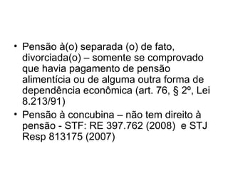 Pensão à(o) separada (o) de fato, divorciada(o) – somente se comprovado que havia pagamento de pensão alimentícia ou de alguma outra forma de dependência econômica (art. 76, § 2º, Lei 8.213/91) Pensão à concubina – não tem direito à pensão - STF: RE 397.762 (2008) e STJ Resp 813175 (2007)