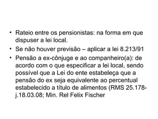 Rateio entre os pensionistas: na forma em que dispuser a lei local. Se não houver previsão – aplicar a lei 8.213/91 Pensão a ex-cônjuge e ao companheiro(a): de acordo com o que especificar a lei local, sendo possível que a Lei do ente estabeleça que a pensão do ex seja equivalente ao percentual estabelecido a título de alimentos (RMS 25.178-j.18.03.08; Min. Rel Felix Fischer