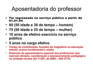 Aposentadoria do professor Ter ingressado no serviço público a partir de 01.01.04 85 (55 idade e 30 de tempo – homem) 75 (50 idade e 25 de tempo – mulher) 10 anos de efetivo exercício no serviço público 5 anos no cargo efetivo Tempo de contribuição: funções do magistério na educação infantil, ensino fundamental e médio Extensão da aposentadoria especial aos professores que exercem direção, coordenação e assessoramento pedagógico na unidade escolar (lei 11301, de 2006 – ADI 3772)