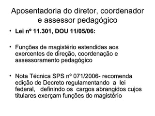 Aposentadoria do diretor, coordenador e assessor pedagógico Lei nº 11.301, DOU 11/05/06: Funções de magistério estendidas aos exercentes de direção, coordenação e assessoramento pedagógico Nota Técnica SPS nº 071/2006- recomenda edição de Decreto regulamentando a lei federal, definindo os cargos abrangidos cujos titulares exerçam funções do magistério