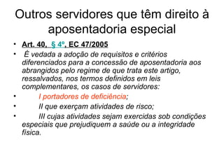 Outros servidores que têm direito à aposentadoria especial Art. 40, § 4º , EC 47/2005 É vedada a adoção de requisitos e critérios diferenciados para a concessão de aposentadoria aos abrangidos pelo regime de que trata este artigo, ressalvados, nos termos definidos em leis complementares, os casos de servidores: I portadores de deficiência ; II que exerçam atividades de risco; III cujas atividades sejam exercidas sob condições especiais que prejudiquem a saúde ou a integridade física.