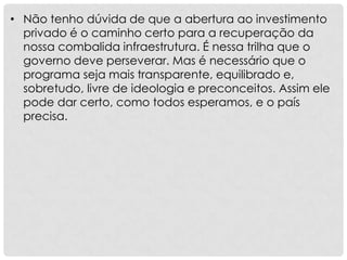 • Não tenho dúvida de que a abertura ao investimento
privado é o caminho certo para a recuperação da
nossa combalida infraestrutura. É nessa trilha que o
governo deve perseverar. Mas é necessário que o
programa seja mais transparente, equilibrado e,
sobretudo, livre de ideologia e preconceitos. Assim ele
pode dar certo, como todos esperamos, e o país
precisa.
 