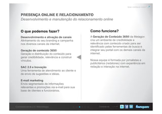 Conecte-seConcessionárias 2.0: Metodologia
Quer conhecer mais?
Desenvolvimento e manutenção do relacionamento online
PRESENÇA ONLINE E RELACIONAMENTO
O que podemos fazer? Como funciona?
Desenvolvimento e ativação de canais
Alinhamento do seu branding e campanha
nos diversos canais da internet.
Geração de conteúdo 365®
Geração e distribuição do conteúdo para
gerar credibilidade, relevância e construir
vínculos.
SAC 2.0 e Inovação
Uma ferramenta de atendimento ao cliente e
de envio de sugestões e idéias.
E-mail marketing
Envio segmentado de informações
relevantes e promoções via e-mail para sua
base de clientes e funcionários.
A Geração de Conteúdo 365® da Metagov
cria um ambiente de credibilidade e
relevância com conteúdo criado para ser
identificado pelas ferramentas de busca e
integrar seu portal com os demais canais da
internet.
Nossa equipe é formada por jornalistas e
publicitários (redatores) com experiência em
redação e interação na internet.
 