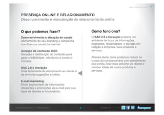 Conecte-seConcessionárias 2.0: Metodologia
Quer conhecer mais?
Desenvolvimento e manutenção do relacionamento online
PRESENÇA ONLINE E RELACIONAMENTO
O que podemos fazer? Como funciona?
Desenvolvimento e ativação de canais
Alinhamento do seu branding e campanha
nos diversos canais da internet.
Geração de conteúdo 365®
Geração e distribuição do conteúdo para
gerar credibilidade, relevância e construir
vínculos.
SAC 2.0 e Inovação
Uma ferramenta de atendimento ao cliente e
de envio de sugestões e idéias.
E-mail marketing
Envio segmentado de informações
relevantes e promoções via e-mail para sua
base de clientes e funcionários.
O SAC 2.0 e Inovação propicia um
ambiente de troca de informações,
sugestões, reclamações e dúvidas em
relação a empresa, seus produtos e
serviços.
Através deste canal podemos reduzir os
custos da concessionária com atendimento
pós-venda, ficar mais próximo do cliente e
receber idéias de novos produtos e
serviços.
 