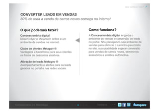 Conecte-seConcessionárias 2.0: Metodologia
Quer conhecer mais?
80% de toda a venda de carros novos começa na internet
CONVERTER LEADS EM VENDAS
O que podemos fazer? Como funciona?
Concessionária digital
Desenvolver o showroom online e um
ambiente de vendas na internet.
Clube de ofertas Metagov ®
Vantagens e benefícios para seus clientes
na forma de descontos atrativos.
Ativação de leads Metagov ®
Acompanhamento e alertas para os leads
gerados no portal e nas redes sociais.
A Concessionária digital engloba o
ambiente de vendas e conversão de leads
no portal. Nós planejamos seu ambiente de
vendas para otimizar o caminho percorrido
no site, sua usabilidade e gerar conversão
para vendas de carros novos, seminovos,
acessórios e estética automotiva.
 
