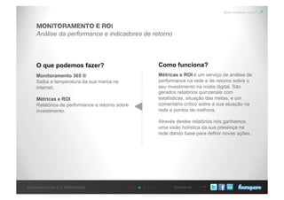 Conecte-seConcessionárias 2.0: Metodologia
Quer conhecer mais?
Análise da performance e indicadores de retorno
MONITORAMENTO E ROI
O que podemos fazer? Como funciona?
Monitoramento 365 ®
Saiba a temperatura da sua marca na
internet.
Métricas e ROI
Relatórios de performance e retorno sobre
investimento.
Métricas e ROI é um serviço de análise de
performance na rede e de retorno sobre o
seu investimento na mídia digital. São
gerados relatórios quinzenais com
estatísticas, situação das metas, e um
comentário crítico sobre a sua atuação na
rede e pontos de melhora.
Através destes relatórios nós ganhamos
uma visão holística da sua presença na
rede dando base para definir novas ações.
 