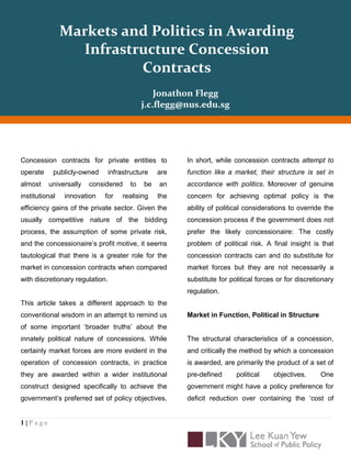 Markets and Politics in Awarding
                  Infrastructure Concession
                          Contracts
                                              Jonathon Flegg
                                          j.c.flegg@nus.edu.sg




Concession contracts for private entities to         In short, while concession contracts attempt to
operate     publicly-owned    infrastructure   are   function like a market, their structure is set in
almost    universally   considered   to   be   an    accordance with politics. Moreover of genuine
institutional   innovation   for   realising   the   concern for achieving optimal policy is the
efficiency gains of the private sector. Given the    ability of political considerations to override the
usually competitive nature of the bidding            concession process if the government does not
process, the assumption of some private risk,        prefer the likely concessionaire: The costly
and the concessionaire‟s profit motive, it seems     problem of political risk. A final insight is that
tautological that there is a greater role for the    concession contracts can and do substitute for
market in concession contracts when compared         market forces but they are not necessarily a
with discretionary regulation.                       substitute for political forces or for discretionary
                                                     regulation.
This article takes a different approach to the
conventional wisdom in an attempt to remind us       Market in Function, Political in Structure
of some important „broader truths‟ about the
innately political nature of concessions. While      The structural characteristics of a concession,
certainly market forces are more evident in the      and critically the method by which a concession
operation of concession contracts, in practice       is awarded, are primarily the product of a set of
they are awarded within a wider institutional        pre-defined      political    objectives.      One
construct designed specifically to achieve the       government might have a policy preference for
government‟s preferred set of policy objectives.     deficit reduction over containing the „cost of


1|Page
 