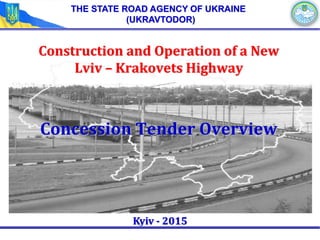 Construction and Operation of a New
Lviv – Krakovets Highway
Concession Tender Overview
Kyiv - 2015
THE STATE ROAD AGENCY OF UKRAINE
(UKRAVTODOR)
 