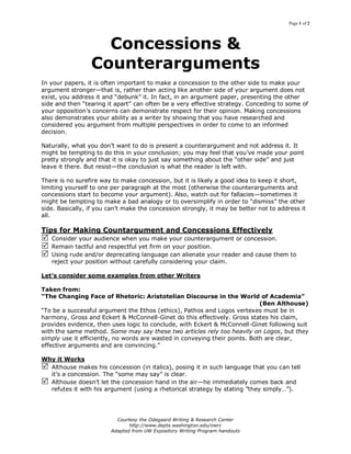 Page 1 of 2
Courtesy the Odegaard Writing & Research Center
http://www.depts.washington.edu/owrc
Adapted from UW Expository Writing Program handouts
Concessions &
Counterarguments
In your papers, it is often important to make a concession to the other side to make your
argument stronger—that is, rather than acting like another side of your argument does not
exist, you address it and “debunk” it. In fact, in an argument paper, presenting the other
side and then “tearing it apart” can often be a very effective strategy. Conceding to some of
your opposition’s concerns can demonstrate respect for their opinion. Making concessions
also demonstrates your ability as a writer by showing that you have researched and
considered you argument from multiple perspectives in order to come to an informed
decision.
Naturally, what you don’t want to do is present a counterargument and not address it. It
might be tempting to do this in your conclusion; you may feel that you’ve made your point
pretty strongly and that it is okay to just say something about the “other side” and just
leave it there. But resist—the conclusion is what the reader is left with.
There is no surefire way to make concession, but it is likely a good idea to keep it short,
limiting yourself to one per paragraph at the most (otherwise the counterarguments and
concessions start to become your argument). Also, watch out for fallacies—sometimes it
might be tempting to make a bad analogy or to oversimplify in order to “dismiss” the other
side. Basically, if you can’t make the concession strongly, it may be better not to address it
all.
Tips for Making Countargument and Concessions Effectively
 Consider your audience when you make your counterargument or concession.
 Remain tactful and respectful yet firm on your position.
 Using rude and/or deprecating language can alienate your reader and cause them to
reject your position without carefully considering your claim.
Let’s consider some examples from other Writers
Taken from:
“The Changing Face of Rhetoric: Aristotelian Discourse in the World of Academia”
(Ben Althouse)
“To be a successful argument the Ethos (ethics), Pathos and Logos vertexes must be in
harmony. Gross and Eckert & McConnell-Ginet do this effectively. Gross states his claim,
provides evidence, then uses logic to conclude, with Eckert & McConnell-Ginet following suit
with the same method. Some may say these two articles rely too heavily on Logos, but they
simply use it efficiently, no words are wasted in conveying their points. Both are clear,
effective arguments and are convincing.”
Why it Works
 Althouse makes his concession (in italics), posing it in such language that you can tell
it’s a concession. The “some may say” is clear.
 Althouse doesn’t let the concession hand in the air—he immediately comes back and
refutes it with his argument (using a rhetorical strategy by stating ”they simply…”).
 