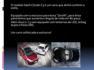 O modelo hatch Citroën C3 é um carro que alinha conforto e
estilo.
Equipado com o exclusivo para-brisa "Zenith“, para-brisa
panorâmico que aumenta o ângulo de visão em 80 graus.
Além disso o C3 vem equipado com lanternas de LED, airbag
duplo e freios ABS.
Um carro sofisticado e exclusivo!
 