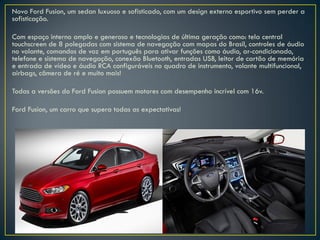 Novo Ford Fusion, um sedan luxuoso e sofisticado, com um design externo esportivo sem perder a
sofisticação.
Com espaço interno amplo e generoso e tecnologias de última geração como: tela central
touchscreen de 8 polegadas com sistema de navegação com mapas do Brasil, controles de áudio
no volante, comandos de voz em português para ativar funções como áudio, ar-condicionado,
telefone e sistema de navegação, conexão Bluetooth, entradas USB, leitor de cartão de memória
e entrada de vídeo e áudio RCA configuráveis no quadro de instrumento, volante multifuncional,
airbags, câmera de ré e muito mais!
Todas a versões do Ford Fusion possuem motores com desempenho incrível com 16v.
Ford Fusion, um carro que supera todas as expectativas!
 